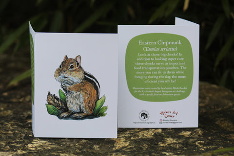 Greeting Card with Envelope. Front of card features beautifully illustrated image of a Eastern Chipmunk. The back includes the name of the creature as well as the following text" Look at those big cheeks! In addition to looking super cute these cheeks serve as important food transportation pouches. The more you can fit in them while foraging during the day, the more efficient you will be!".  The inside of the card is blank. Illustrations are by local artist Mieke Boecker. 